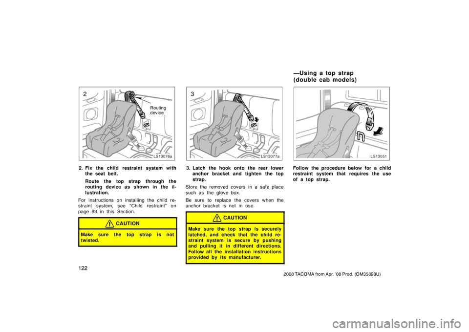 TOYOTA TACOMA 2008 Owners Manual (in English) 122
2008 TACOMA from Apr. ’08 Prod. (OM35898U)
LS13076a
Routing
device
2. Fix the child restraint system withthe seat belt.
Route the top strap through the
routing device as shown in the il-
lustrat TOYOTA TACOMA 2008 Owners Manual (in English) 122
2008 TACOMA from Apr. ’08 Prod. (OM35898U)
LS13076a
Routing
device
2. Fix the child restraint system withthe seat belt.
Route the top strap through the
routing device as shown in the il-
lustrat