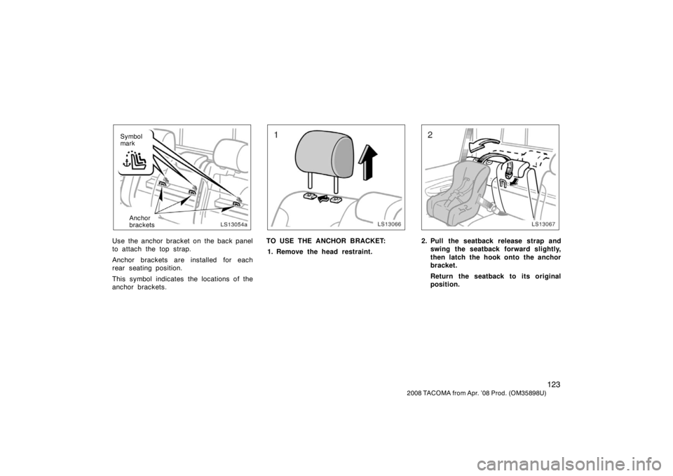 TOYOTA TACOMA 2008 Owners Manual (in English) 123
2008 TACOMA from Apr. ’08 Prod. (OM35898U)
LS13054a
Anchor
brackets
Symbol
mark
Use the anchor bracket on the back panel
to attach the top strap.
Anchor brackets are installed for each
rear seat TOYOTA TACOMA 2008 Owners Manual (in English) 123
2008 TACOMA from Apr. ’08 Prod. (OM35898U)
LS13054a
Anchor
brackets
Symbol
mark
Use the anchor bracket on the back panel
to attach the top strap.
Anchor brackets are installed for each
rear seat