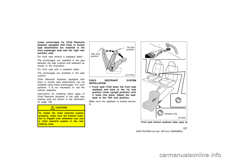 TOYOTA TACOMA 2008 Owners Manual (in English) 127
2008 TACOMA from Apr. ’08 Prod. (OM35898U)
Lower anchorages for Child Restraint
Systems equipped with hook or buckle
type attachments are installed in the
front passenger seat and the right rear TOYOTA TACOMA 2008 Owners Manual (in English) 127
2008 TACOMA from Apr. ’08 Prod. (OM35898U)
Lower anchorages for Child Restraint
Systems equipped with hook or buckle
type attachments are installed in the
front passenger seat and the right rear