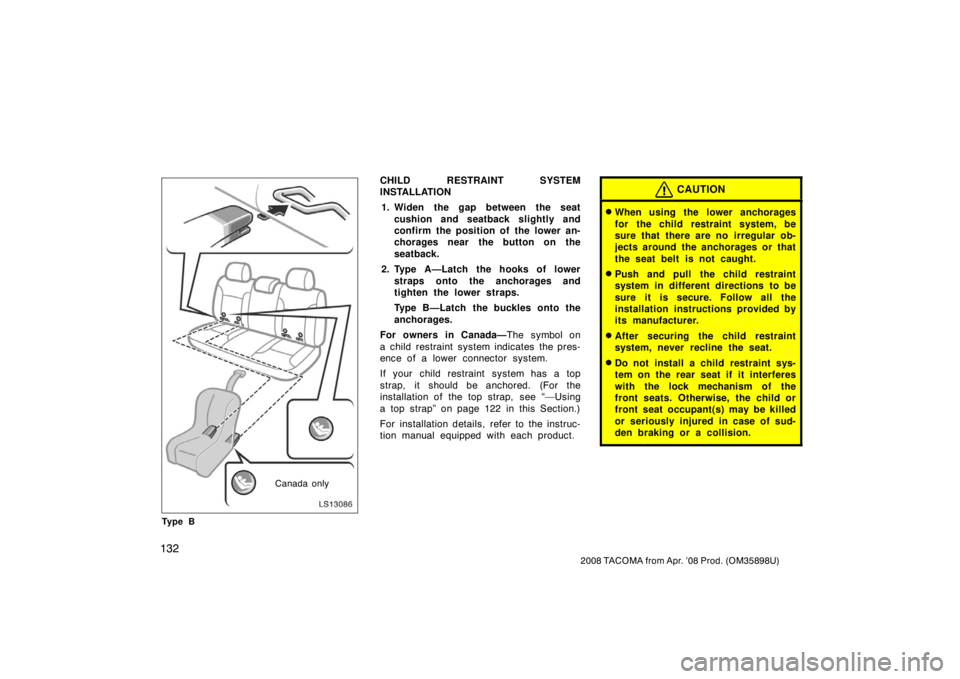 TOYOTA TACOMA 2008  Owners Manual (in English) 132
2008 TACOMA from Apr. ’08 Prod. (OM35898U)
LS13086
Canada only
Ty p e B
CHILD RESTRAINT SYSTEM
INSTALLATION 1. Widen the gap between the seat cushion and seatback slightly and
confirm the positi