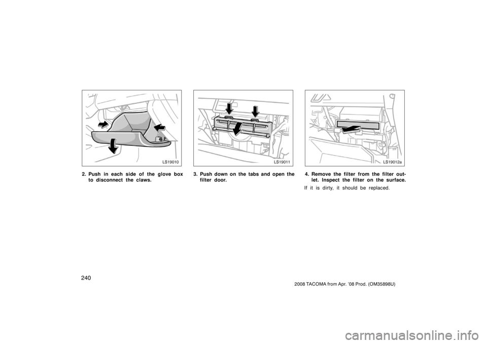 TOYOTA TACOMA 2008  Owners Manual (in English) 240
2008 TACOMA from Apr. ’08 Prod. (OM35898U)
LS19010
2. Push in each side of the glove boxto disconnect the claws.
LS19011
3. Push down on the tabs and open thefilter door.
LS19012a
4. Remove the 