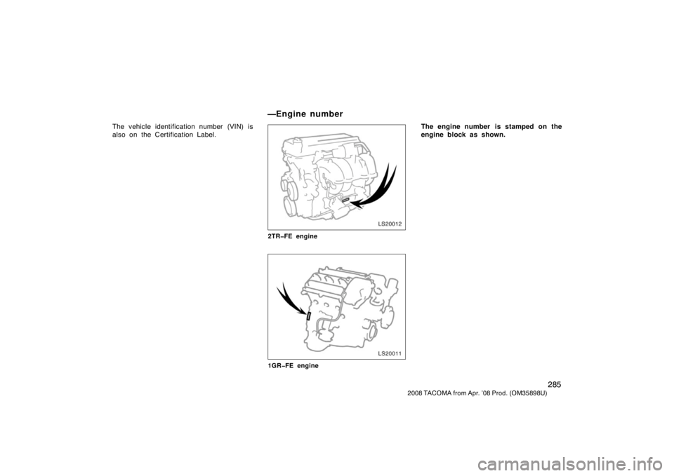TOYOTA TACOMA 2008  Owners Manual (in English) 285
2008 TACOMA from Apr. ’08 Prod. (OM35898U)
The vehicle identification number (VIN) is
also on the Certification Label.
LS20012
2TR�FE engine
LS20011
1GR�FE engine
The engine number  is stamped o