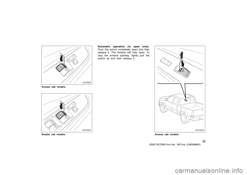 TOYOTA TACOMA 2008   (in English) Owners Guide 25
2008 TACOMA from Apr. ’08 Prod. (OM35898U)
LS12022
Access cab models
LS12023
Double cab models
Automatic operation (to open only):
Push the switch completely down and then
release it. The window 