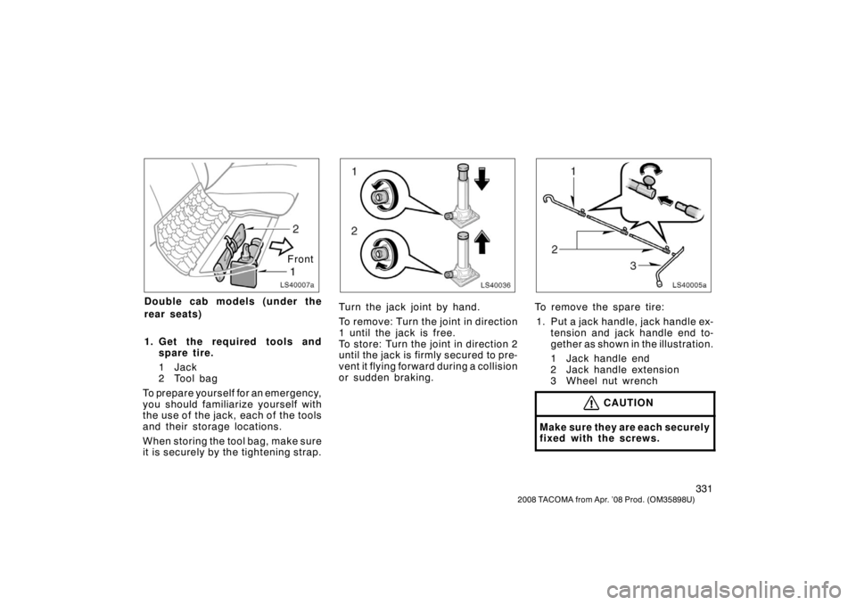 TOYOTA TACOMA 2008 Owners Manual (in English) 331
2008 TACOMA from Apr. ’08 Prod. (OM35898U)
LS40007a
Front
Double cab models (under the
rear seats)
1. Get the required tools andspare tire.
1Jack
2 Tool bag
To prepare yourself for an emergency, TOYOTA TACOMA 2008 Owners Manual (in English) 331
2008 TACOMA from Apr. ’08 Prod. (OM35898U)
LS40007a
Front
Double cab models (under the
rear seats)
1. Get the required tools andspare tire.
1Jack
2 Tool bag
To prepare yourself for an emergency,