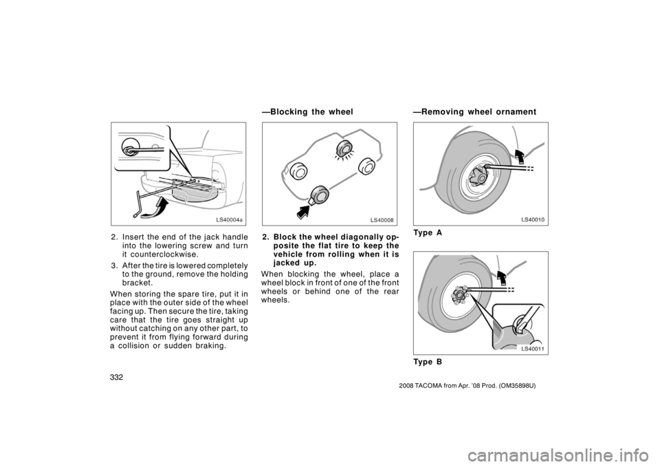 TOYOTA TACOMA 2008 Owners Manual (in English) 332
2008 TACOMA from Apr. ’08 Prod. (OM35898U)
LS40004a
2. Insert the end of the jack handleinto the lowering screw and turn
it counterclockwise.
3. After the tire is lowered completely to the grou TOYOTA TACOMA 2008 Owners Manual (in English) 332
2008 TACOMA from Apr. ’08 Prod. (OM35898U)
LS40004a
2. Insert the end of the jack handleinto the lowering screw and turn
it counterclockwise.
3. After the tire is lowered completely to the grou