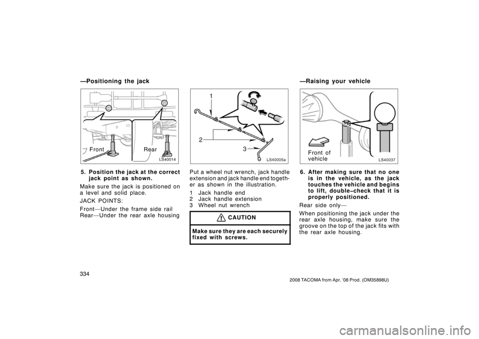 TOYOTA TACOMA 2008 Owners Manual (in English) 334
2008 TACOMA from Apr. ’08 Prod. (OM35898U)
LS40014
RearFront
5. Position the jack at the correct jack point as shown.
Make sure the jack is positioned on
a level and solid place.
JACK POINTS:
Fr TOYOTA TACOMA 2008 Owners Manual (in English) 334
2008 TACOMA from Apr. ’08 Prod. (OM35898U)
LS40014
RearFront
5. Position the jack at the correct jack point as shown.
Make sure the jack is positioned on
a level and solid place.
JACK POINTS:
Fr