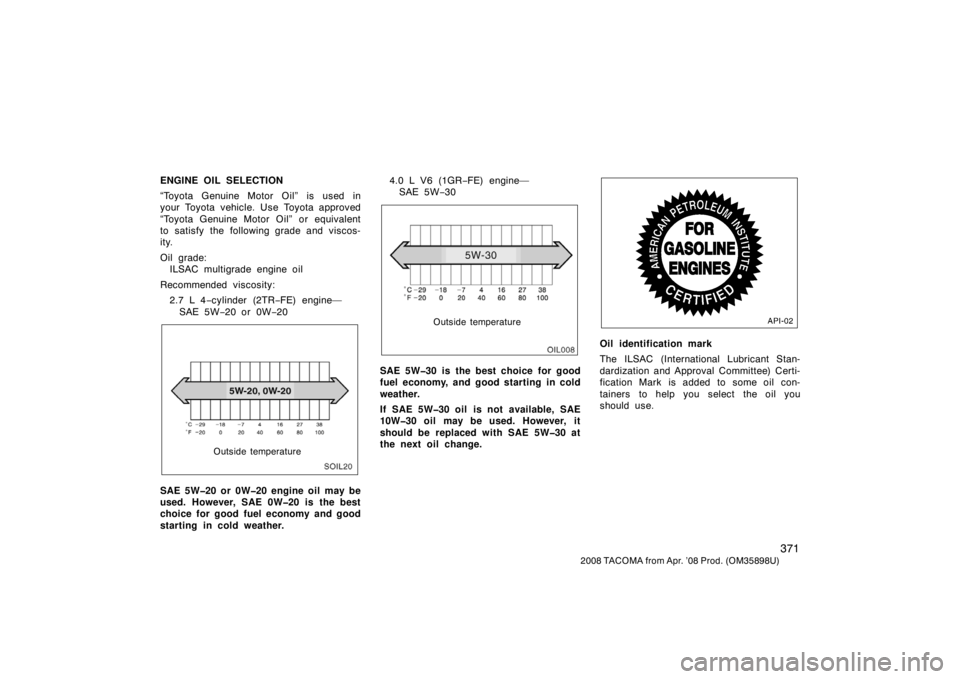 TOYOTA TACOMA 2008  Owners Manual (in English) 371
2008 TACOMA from Apr. ’08 Prod. (OM35898U)
ENGINE OIL SELECTION
“Toyota Genuine Motor Oil” is used in
your Toyota vehicle. Use Toyota approved
“Toyota Genuine Motor Oil” or equivalent
to