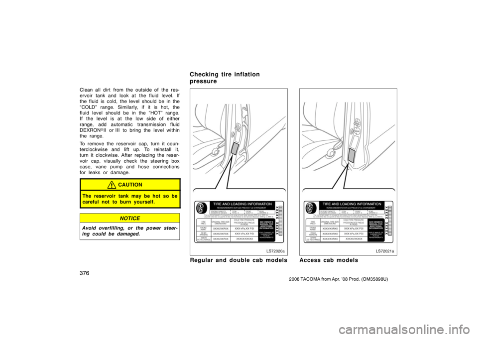 TOYOTA TACOMA 2008  Owners Manual (in English) 376
2008 TACOMA from Apr. ’08 Prod. (OM35898U)
Clean all dirt from the outside of the res-
ervoir tank and look at the fluid level. If
the fluid is cold, the level should be in the
“COLD” range.