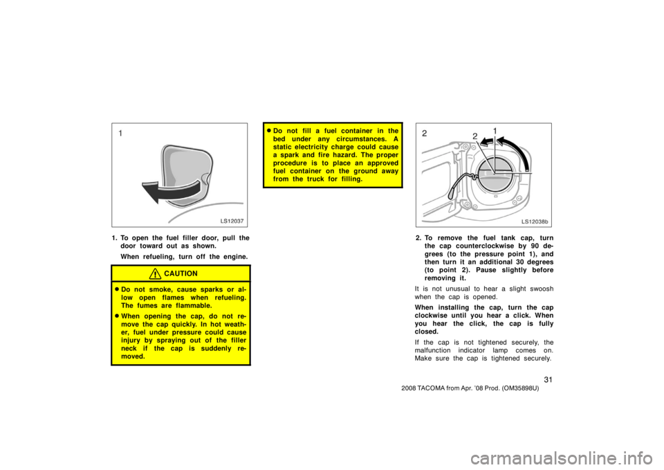 TOYOTA TACOMA 2008  Owners Manual (in English) 31
2008 TACOMA from Apr. ’08 Prod. (OM35898U)
LS12037
1. To open the fuel filler door, pull thedoor toward out as shown.
When refueling, turn off the engine.
CAUTION
Do not smoke, cause sparks or a