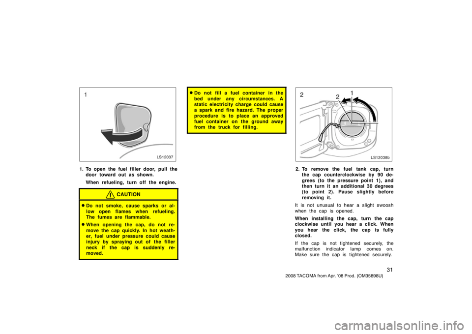 TOYOTA TACOMA 2008   (in English) Service Manual 31
2008 TACOMA from Apr. ’08 Prod. (OM35898U)
LS12037
1. To open the fuel filler door, pull thedoor toward out as shown.
When refueling, turn off the engine.
CAUTION
Do not smoke, cause sparks or a