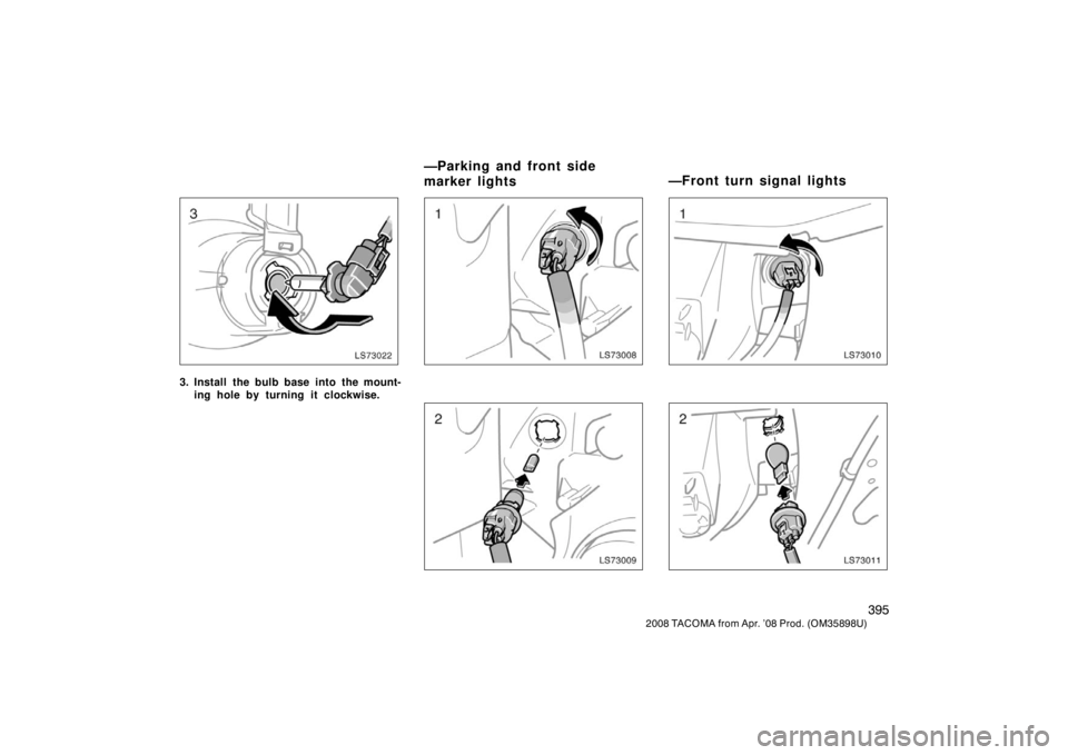 TOYOTA TACOMA 2008 Owners Manual (in English) 395
2008 TACOMA from Apr. ’08 Prod. (OM35898U)
LS73022
3. Install the bulb base into the mount-ing hole by turning it clockwise.
LS73008
LS73009
LS73010
LS73011
—Parking and front side
marker ligh TOYOTA TACOMA 2008 Owners Manual (in English) 395
2008 TACOMA from Apr. ’08 Prod. (OM35898U)
LS73022
3. Install the bulb base into the mount-ing hole by turning it clockwise.
LS73008
LS73009
LS73010
LS73011
—Parking and front side
marker ligh