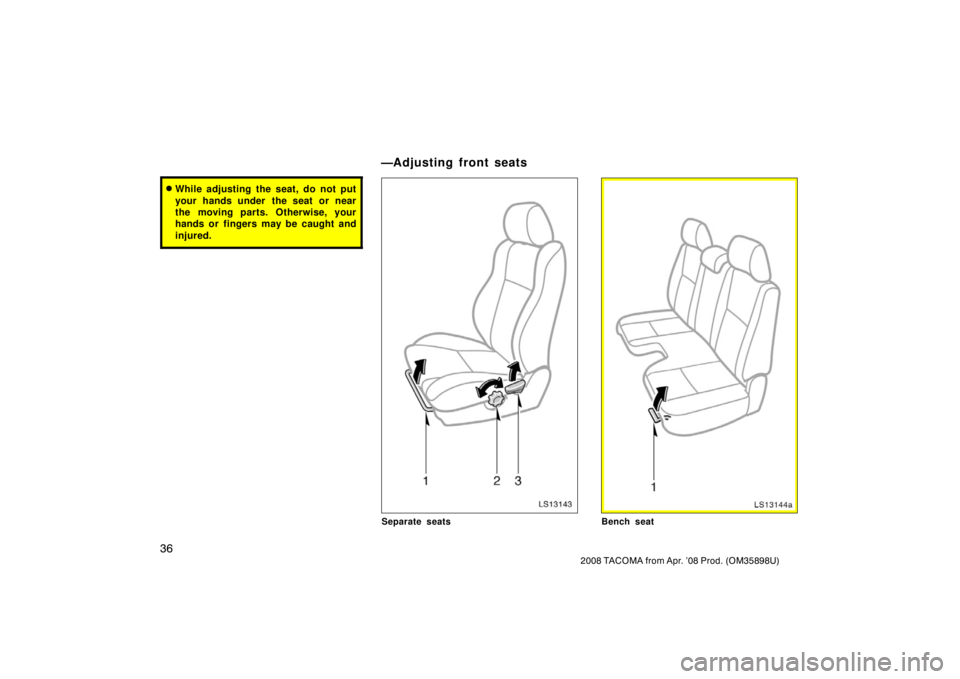 TOYOTA TACOMA 2008   (in English) Service Manual 36
2008 TACOMA from Apr. ’08 Prod. (OM35898U)
While adjusting the seat, do not put
your hands under  the seat or near
the moving parts. Otherwise, your
hands or fingers may be caught and
injured.
L