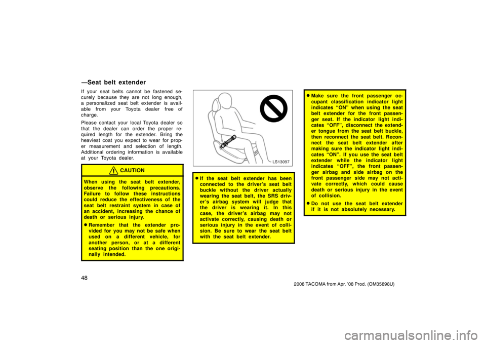 TOYOTA TACOMA 2008   (in English) Workshop Manual 48
2008 TACOMA from Apr. ’08 Prod. (OM35898U)
If your seat belts cannot be fastened se-
curely because they are not  long enough,
a personalized seat belt extender is avail-
able  from your  Toyota 