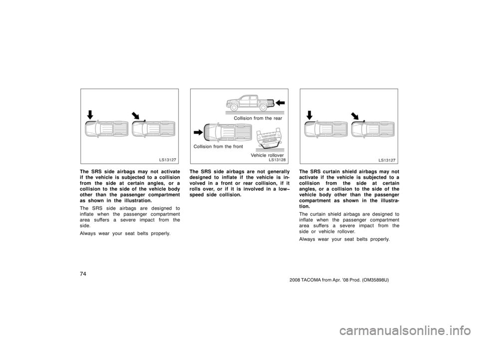 TOYOTA TACOMA 2008   (in English) Manual Online 74
2008 TACOMA from Apr. ’08 Prod. (OM35898U)
LS13127
The SRS side airbags may not activate
if the vehicle is subjected to a collision
from the side at certain angles, or a
collision to the side of 