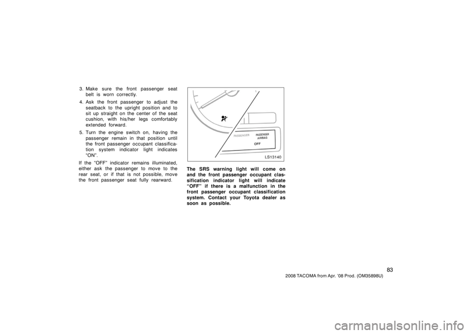 TOYOTA TACOMA 2008  Owners Manual (in English) 83
2008 TACOMA from Apr. ’08 Prod. (OM35898U)
3. Make sure the front passenger seatbelt is worn correctly.
4. Ask the front passenger to adjust the seatback to the upright position and to
sit up str