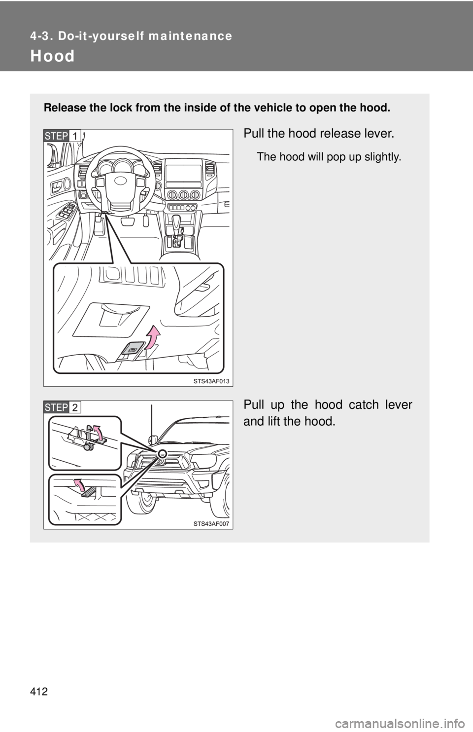 TOYOTA TACOMA 2014  Owners Manual (in English) 412
4-3. Do-it-yourself maintenance
Hood
Release the lock from the inside of the vehicle to open the hood.
Pull the hood release lever.
The hood will pop up slightly.
Pull up the hood catch lever
and 