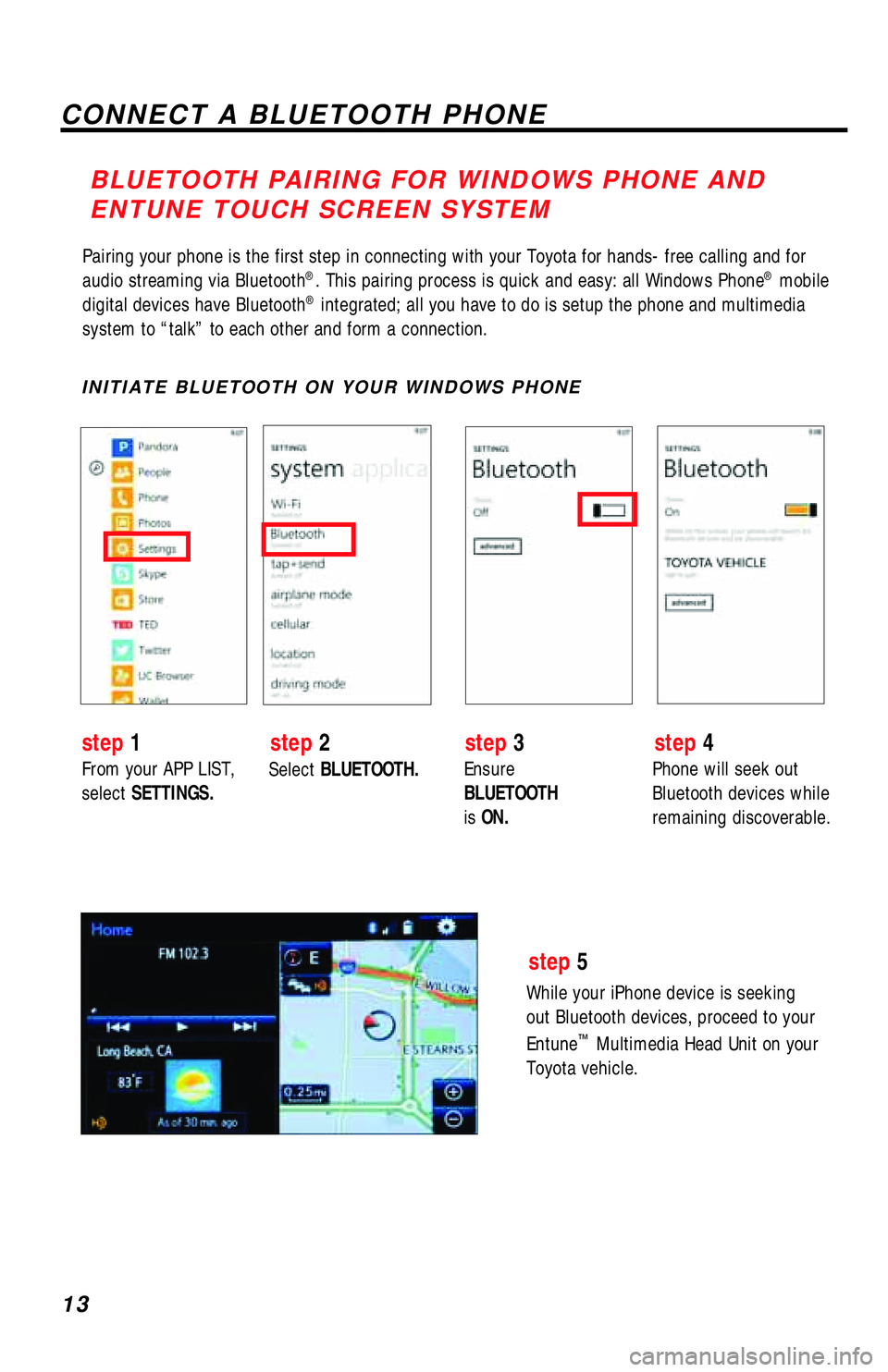 TOYOTA TACOMA 2017 Accessories, Audio & Navigation (in English) 13
Pairing your phone is the first step in connecting with your Toyota for hands-free calling and for
audio streaming via Bluetooth®. This pairing process is quick and easy: all Windows Phone® mobi TOYOTA TACOMA 2017 Accessories, Audio & Navigation (in English) 13
Pairing your phone is the first step in connecting with your Toyota for hands-free calling and for
audio streaming via Bluetooth®. This pairing process is quick and easy: all Windows Phone® mobi