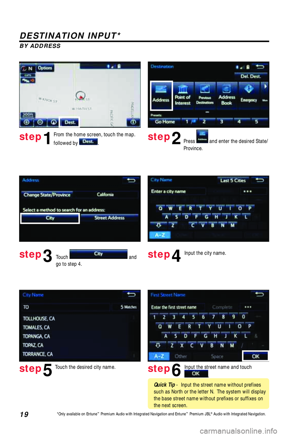 TOYOTA TACOMA 2017 Accessories, Audio & Navigation (in English) 19
DESTINATION INPUT*
BY ADDRESS
From the home screen, touch the map.
followed by
.Press and enter the desired State/
Province.
Input the city name.
Touch the desired city name. Input the stree TOYOTA TACOMA 2017 Accessories, Audio & Navigation (in English) 19
DESTINATION INPUT*
BY ADDRESS
From the home screen, touch the map.
followed by
.Press and enter the desired State/
Province.
Input the city name.
Touch the desired city name. Input the stree