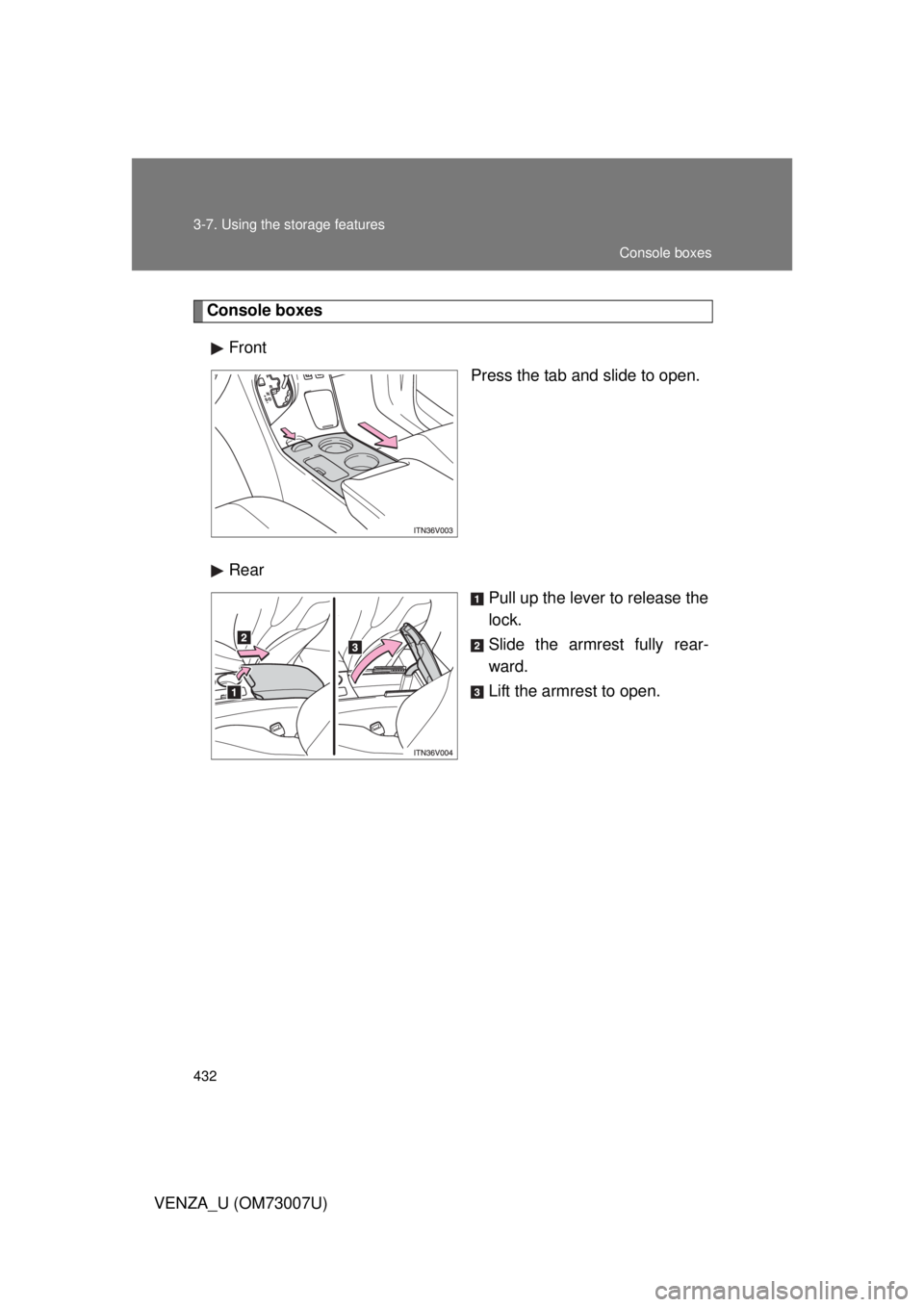 TOYOTA VENZA 2010  Owners Manual (in English) 432 3-7. Using the storage features
VENZA_U (OM73007U)
Console boxesFront Press the tab and slide to open.
Rear Pull up the lever to release the
lock.
Slide the armrest fully rear-
ward.
Lift the armr