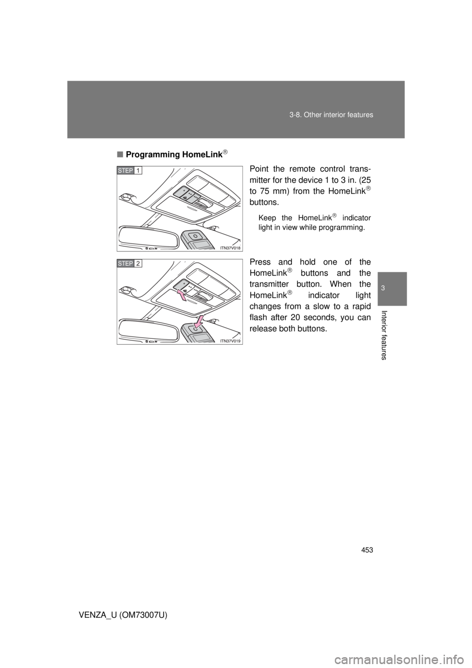 TOYOTA VENZA 2010 Owners Manual (in English) 453
3-8. Other interior features
3
Interior features
VENZA_U (OM73007U)
■
Programming HomeLink
Point the remote control trans-
mitter for the device 1 to 3 in. (25
to 75 mm) from the HomeLink
TOYOTA VENZA 2010 Owners Manual (in English) 453
3-8. Other interior features
3
Interior features
VENZA_U (OM73007U)
■
Programming HomeLink
Point the remote control trans-
mitter for the device 1 to 3 in. (25
to 75 mm) from the HomeLink
