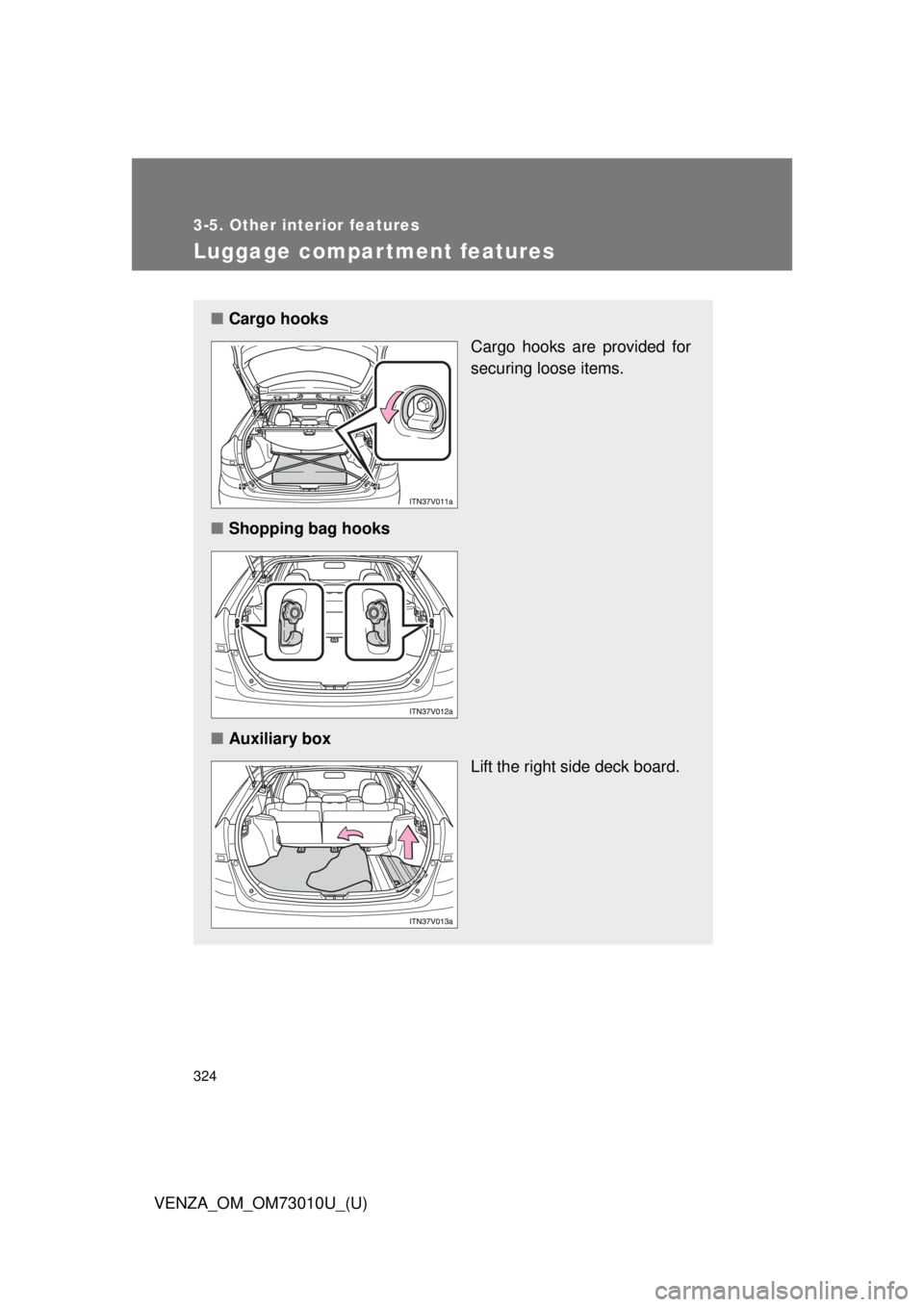 TOYOTA VENZA 2013 Owners Manual (in English) 324
3-5. Other interior features
VENZA_OM_OM73010U_(U)
Luggage compartment features
■Cargo hooks
Cargo hooks are provided for
securing loose items.
■ Shopping bag hooks
■ Auxiliary box
Lift the TOYOTA VENZA 2013 Owners Manual (in English) 324
3-5. Other interior features
VENZA_OM_OM73010U_(U)
Luggage compartment features
■Cargo hooks
Cargo hooks are provided for
securing loose items.
■ Shopping bag hooks
■ Auxiliary box
Lift the