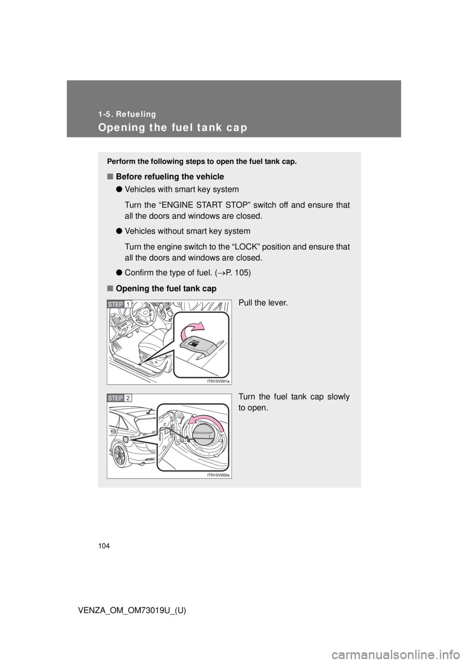 TOYOTA VENZA 2014  Owners Manual (in English) 104
VENZA_OM_OM73019U_(U)
1-5. Refueling
Opening the fuel tank cap
Perform the following steps to open the fuel tank cap. 
■Before refueling the vehicle
●Vehicles with smart key system
Turn the 