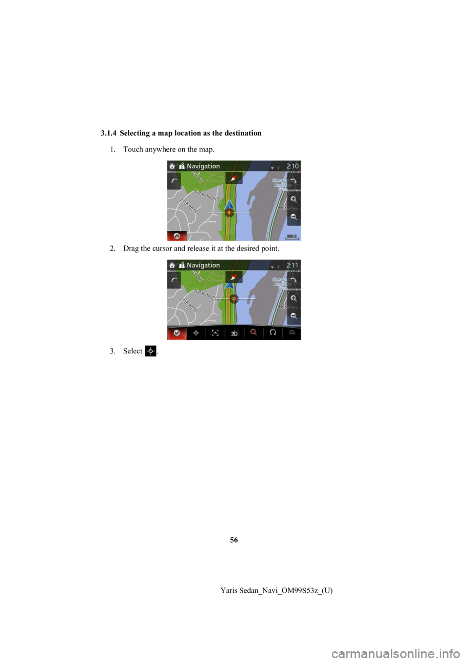 TOYOTA YARIS 2019  Accessories, Audio & Navigation (in English) 56
Yaris Sedan_Navi_OM99S53z_(U)
3.1.4 Selecting a map locat
ion as the destination 
1. Touch anywhere on the map.
2. Drag the cursor  and release it at the desired point.
3. Select  . 