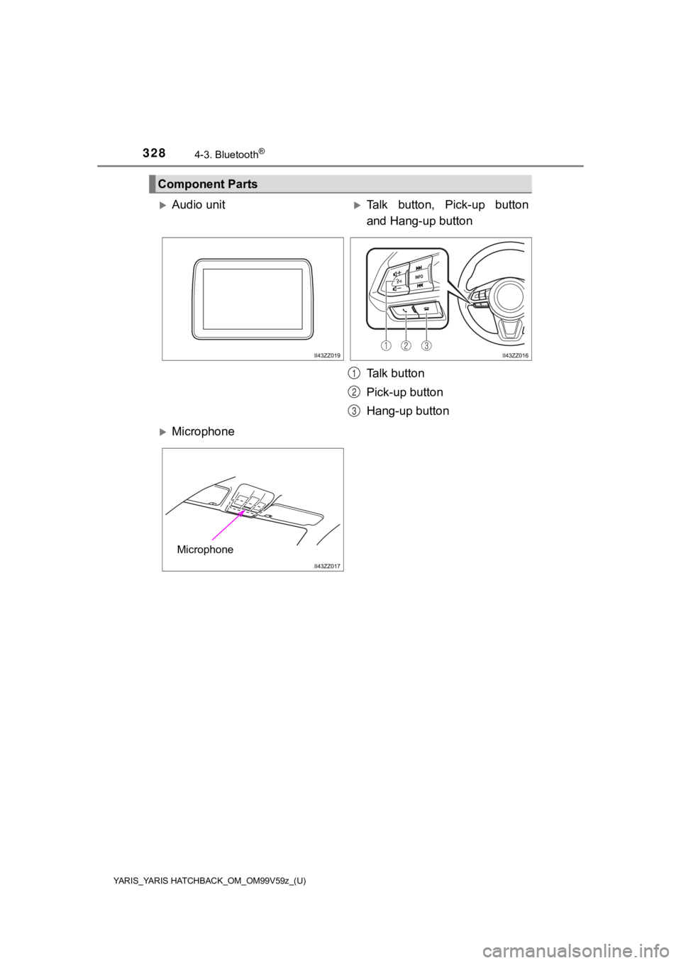 TOYOTA YARIS HATCHBACK 2020 Owners Manual (in English) 328
YARIS_YARIS HATCHBACK_OM_OM99V59z_(U)
4-3. Bluetooth®
Component Parts
Audio unitTalk button, Pick-up button
and Hang-up button
Talk button
Pick-up button
Hang-up button
Microphone
1
2 TOYOTA YARIS HATCHBACK 2020 Owners Manual (in English) 328
YARIS_YARIS HATCHBACK_OM_OM99V59z_(U)
4-3. Bluetooth®
Component Parts
Audio unitTalk button, Pick-up button
and Hang-up button
Talk button
Pick-up button
Hang-up button
Microphone
1
2