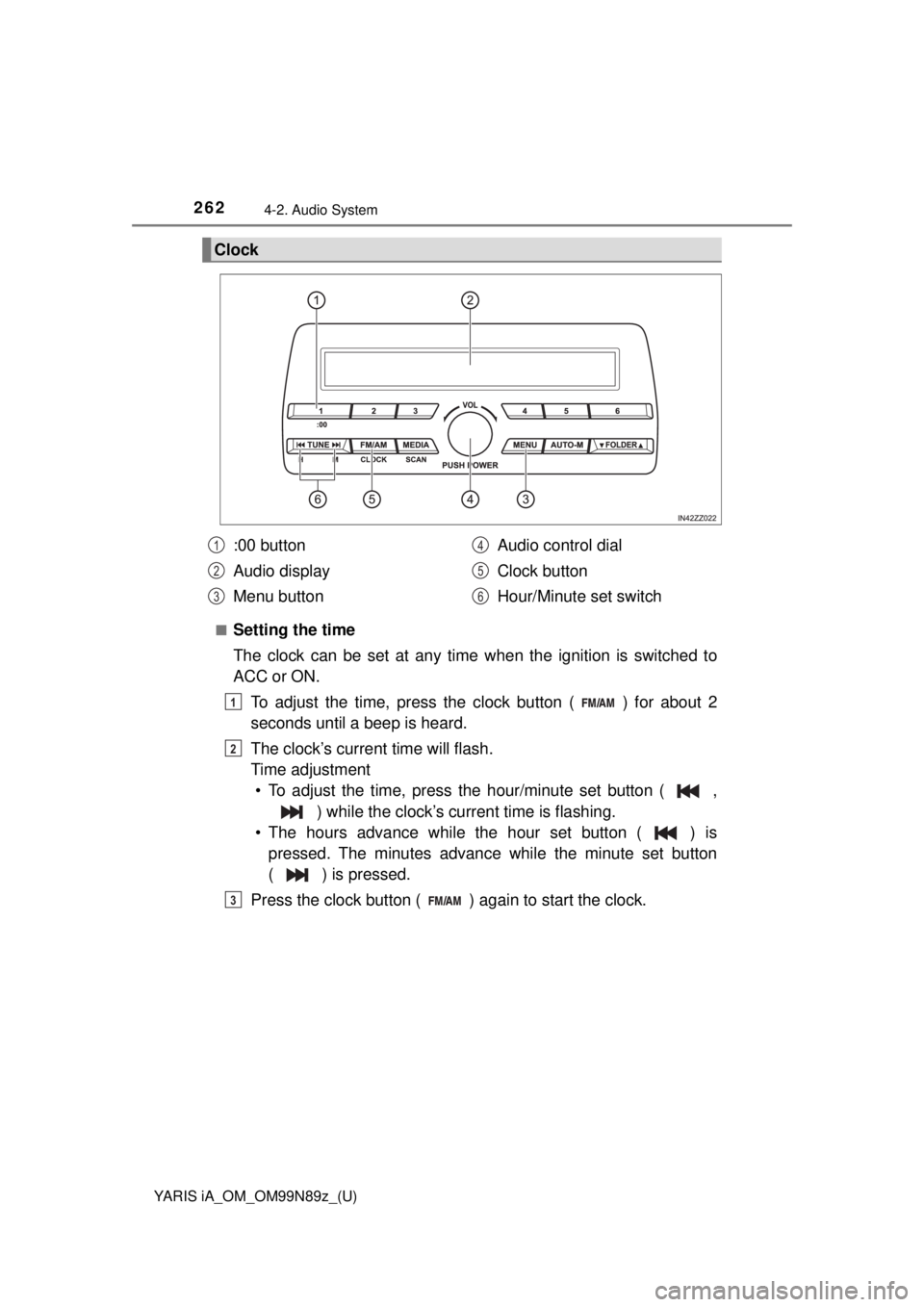 TOYOTA YARIS iA 2017 Owners Manual (in English) 262
YARIS iA_OM_OM99N89z_(U)
4-2. Audio System
■Setting the time
The clock can be set at any time when the ignition is switched to
ACC or ON.
To adjust the time, press the clock button ( ) for about TOYOTA YARIS iA 2017 Owners Manual (in English) 262
YARIS iA_OM_OM99N89z_(U)
4-2. Audio System
■Setting the time
The clock can be set at any time when the ignition is switched to
ACC or ON.
To adjust the time, press the clock button ( ) for about