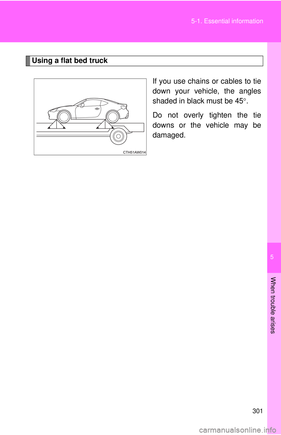 TOYOTA FR-S 2013 Owners Manual (in English) 5
When trouble arises
301
5-1. Essential information
Using a flat bed truck
If you use chains or cables to tie
down your vehicle, the angles
shaded in black must be 45.
Do not overly tighten the ti TOYOTA FR-S 2013 Owners Manual (in English) 5
When trouble arises
301
5-1. Essential information
Using a flat bed truck
If you use chains or cables to tie
down your vehicle, the angles
shaded in black must be 45.
Do not overly tighten the ti