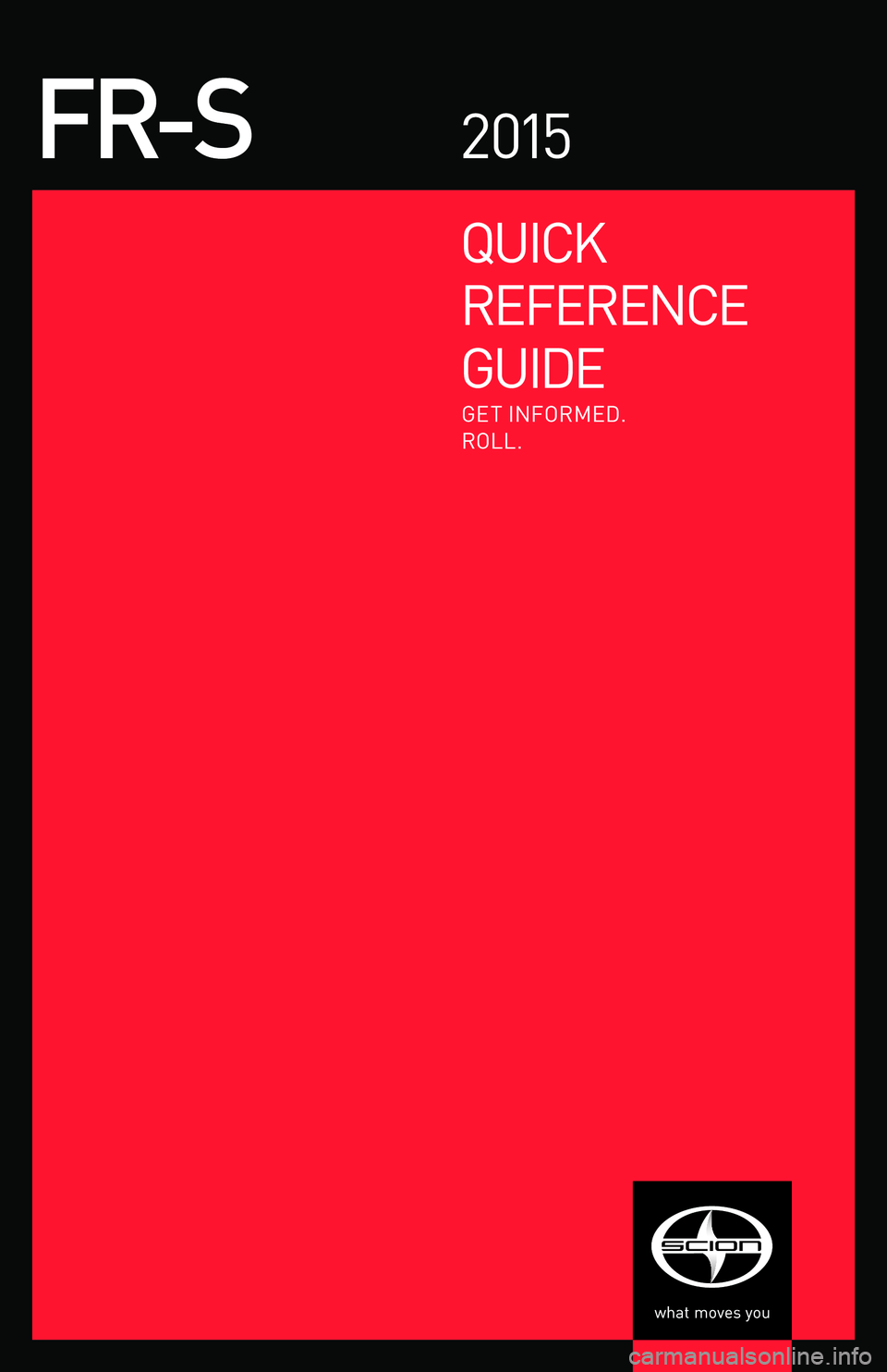 TOYOTA FR-S 2015  Owners Manual (in English) QUICK
REFERENCE
GUIDE
FR-S2 015
GET INFORMED.
ROLL.
EMAIL
w w w.scion.com
	 Contact
-
CH AT
w w w.scion.com
	 Have a Question?
	 Contact
-
PHONE
1.866.70.SCION
-
MAIL
SCION
19001 S. Western A