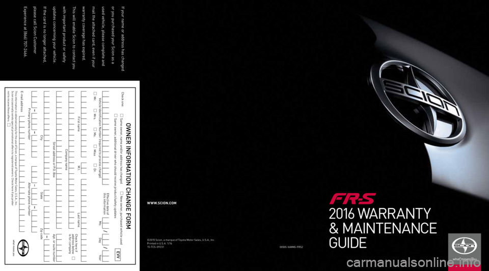 TOYOTA FR-S 2016 Warranties & Maintenance Guides (in English) 2016 WARRANTY
& MAINTENANCE
GUIDE
00505-1 6WM G-FRS2
©2015 Scion, a marque of Toyota Motor Sales, U.S. A., Inc.
Printed in U.S. A . 1/16
15-TCS-09231
W W W.SCION.COM
If your name or address has chang TOYOTA FR-S 2016 Warranties & Maintenance Guides (in English) 2016 WARRANTY
& MAINTENANCE
GUIDE
00505-1 6WM G-FRS2
©2015 Scion, a marque of Toyota Motor Sales, U.S. A., Inc.
Printed in U.S. A . 1/16
15-TCS-09231
W W W.SCION.COM
If your name or address has chang