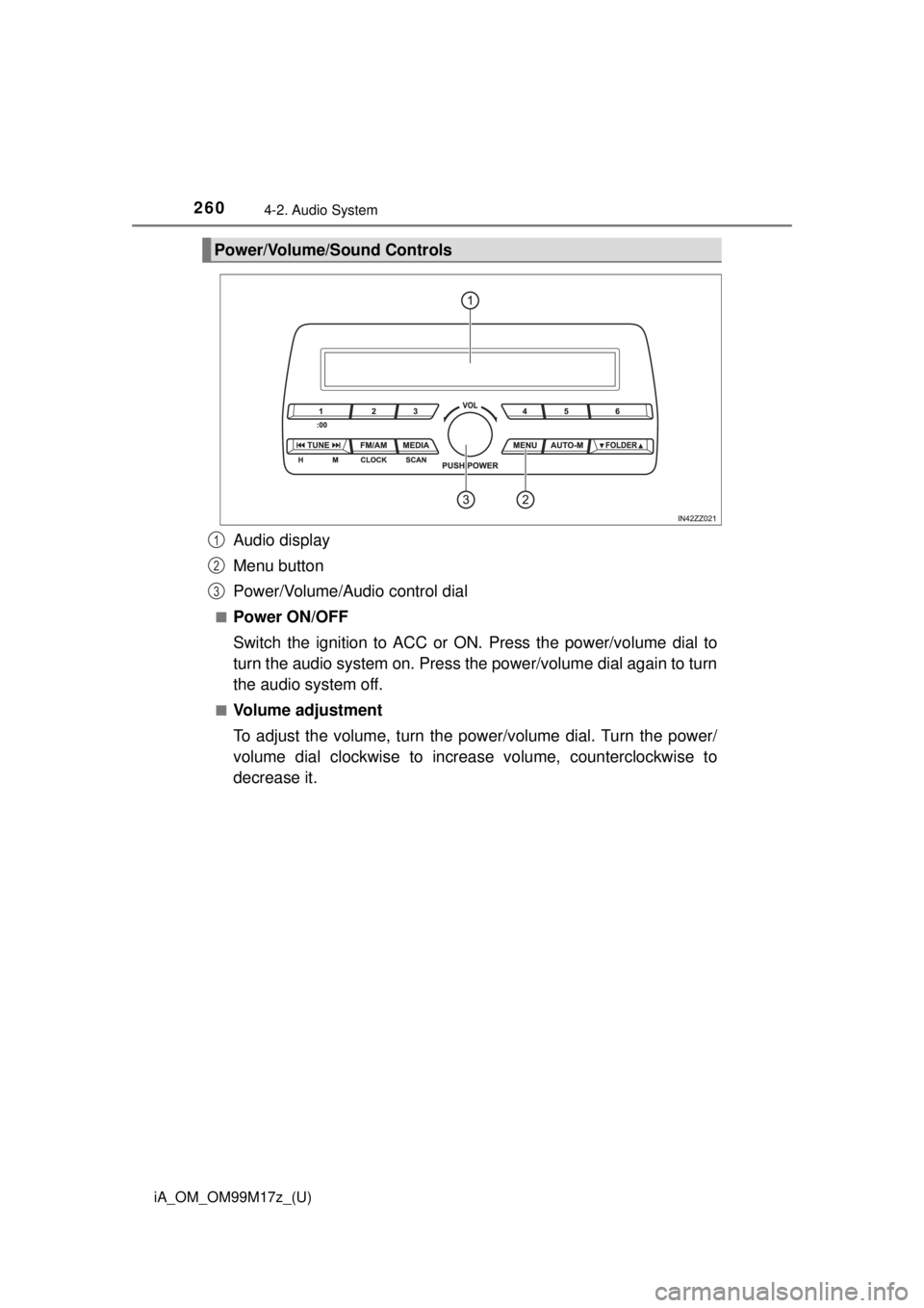 TOYOTA iA 2016 Owners Manual (in English) 260
iA_OM_OM99M17z_(U)
4-2. Audio System
Audio display
Menu button
Power/Volume/Audio control dial
■Power ON/OFF
Switch the ignition to ACC or ON. Press the power/volume dial to
turn the audio syste TOYOTA iA 2016 Owners Manual (in English) 260
iA_OM_OM99M17z_(U)
4-2. Audio System
Audio display
Menu button
Power/Volume/Audio control dial
■Power ON/OFF
Switch the ignition to ACC or ON. Press the power/volume dial to
turn the audio syste