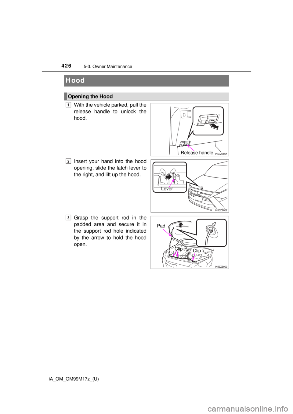 TOYOTA iA 2016  Owners Manual (in English) 426
iA_OM_OM99M17z_(U)
5-3. Owner Maintenance
Hood
With the vehicle parked, pull the
release handle to unlock the
hood.
Insert your hand into the hood
opening, slide the latch lever to
the right, and 