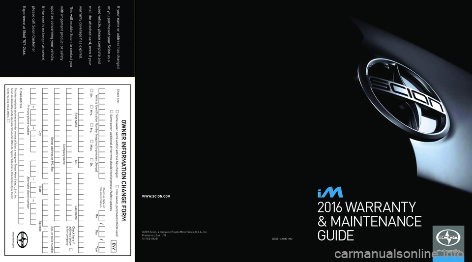 TOYOTA iM 2016 Warranties & Maintenance Guides (in English) 2016 WARRANT Y
& MAINTENANCE
GUIDE
00\f0\f-1 6WM G-IM2
W W W.SCION.COM
©201\f S\bion, a marque of Toyota Motor Sales, U.S. A., In\b.
Printed in U.S. A . 1/16
1\f-TCS-09231
If your name or address has TOYOTA iM 2016 Warranties & Maintenance Guides (in English) 2016 WARRANT Y
& MAINTENANCE
GUIDE
00\f0\f-1 6WM G-IM2
W W W.SCION.COM
©201\f S\bion, a marque of Toyota Motor Sales, U.S. A., In\b.
Printed in U.S. A . 1/16
1\f-TCS-09231
If your name or address has