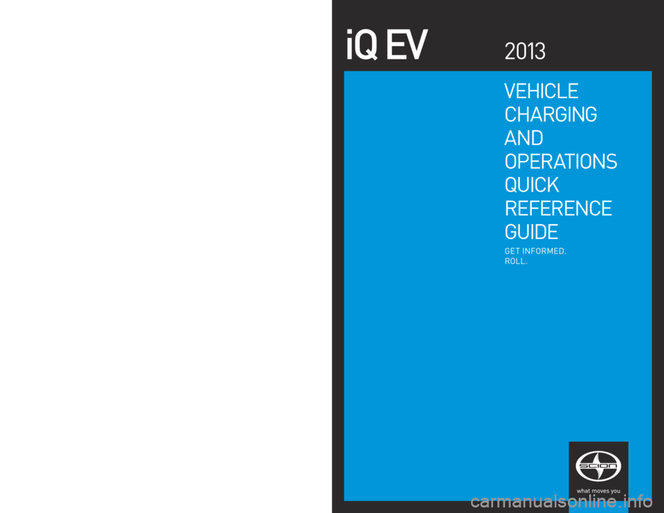 TOYOTA iQ EV 2013  Owners Manual (in English) VEHICLE 
C HARGING  
AND
OP ER AT I ONS
QUICK
R EFERENCE
GUIDE
iQ  EV2 013
GET  INFORMED.
RO LL.
© 2 0 13  Scion, a  marque of  Toyota M otor Sales, U.S.A ., Inc.  
P rinted  in U.S.A.  1/13
12 - TCS
