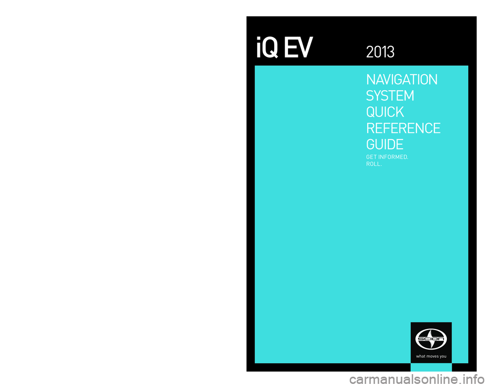 TOYOTA iQ EV 2013  Accessories, Audio & Navigation (in English) NAVIGATION 
SYSTEM
QUICK
REFERENCE
GUIDE
iQ  EV2 013
GET  INFORMED.
ROLL.
© 2 0 13  Scion, a marque  of Toyota  Motor Sales,  U. S . A . ,  Inc. 
Printed  in U. S. A .  1 / 13
12-TCS -06431
EMAIL
w w