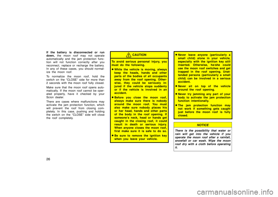 TOYOTA tC 2005   (in English) Owners Guide 26
If the battery  is disconnected or  run
down, the moon roof may not operate
automatically and the jam protection func-
tion will not function correctly after you
reconnect, replace or recharge the 