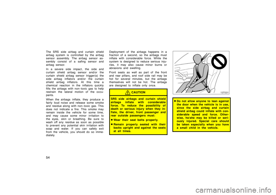 TOYOTA tC 2005  Owners Manual (in English) 54
The SRS side airbag and curtain shield
airbag system is  controlled by  the airbag
sensor assembly. The airbag sensor as-
sembly consist of a safing sensor and
airbag sensor.
In a severe side impac