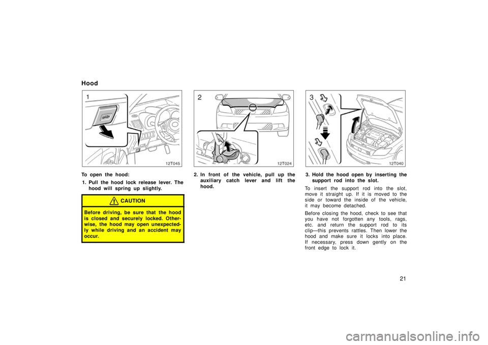TOYOTA tC 2006   (in English) Owners Manual 21
Hood
12T045
To open the hood:1. Pull the hood lock release lever. The hood will spring up slightly.
CAUTION
Before driving, be sure that the hood
is closed and securely locked. Other-
wise, the hoo