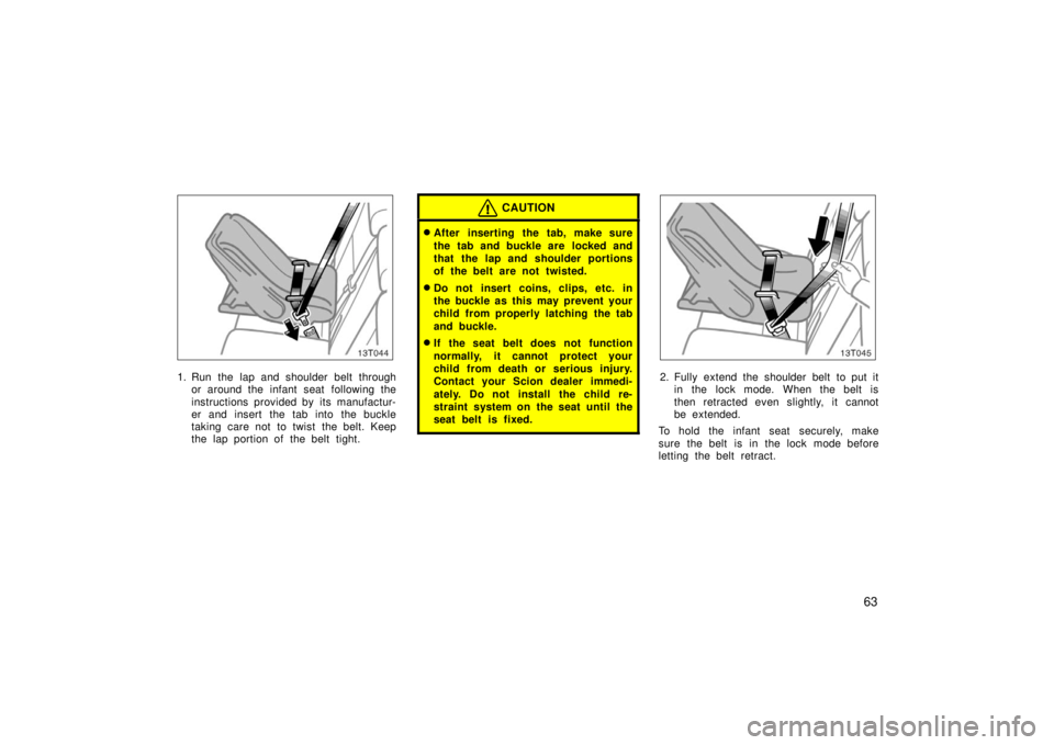 TOYOTA tC 2006   (in English) Manual PDF 63
13T044
1. Run the lap and shoulder belt throughor around the infant seat  following the
instructions provided by its manufactur-
er and insert the tab into the buckle
taking care not to twist the b