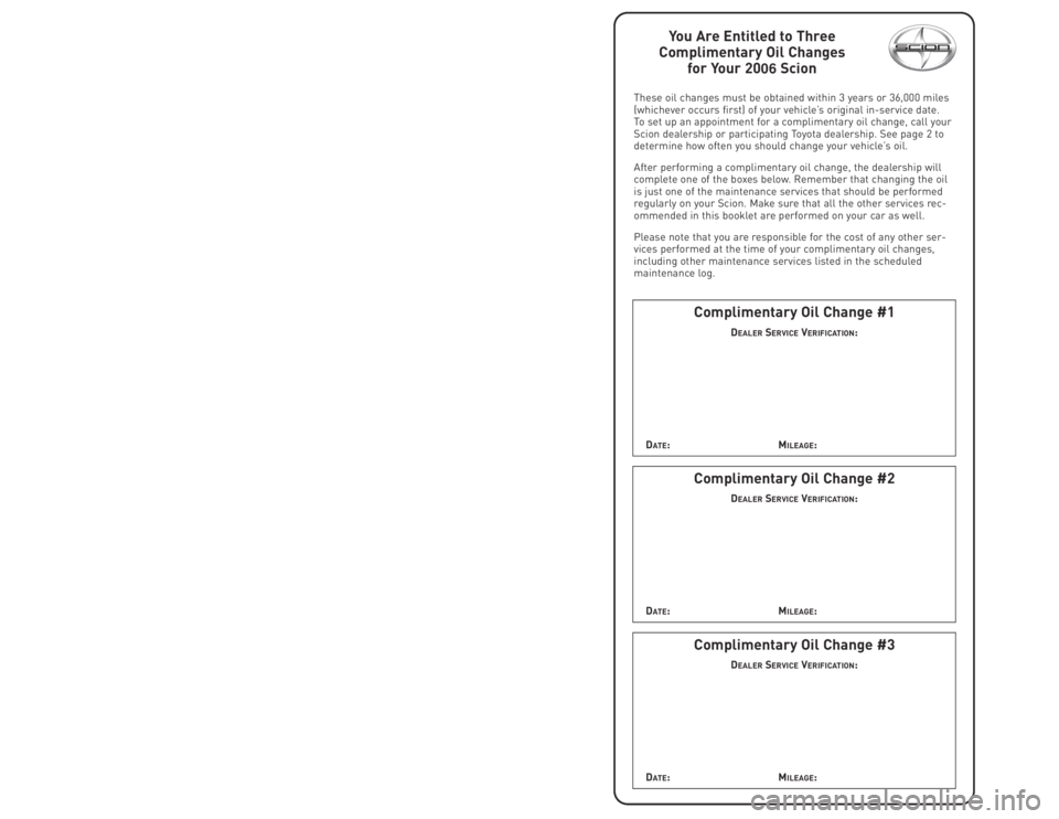 TOYOTA tC 2006 Warranties & Maintenance Guides (in English)
You Are Entitled to Three
Complimentary Oil Changes for Your 2006 Scion
These oil changes must be obtained within 3 years or 36,000 miles
(whichever occurs first) of your vehicle’s original in-serv TOYOTA tC 2006 Warranties & Maintenance Guides (in English)
You Are Entitled to Three
Complimentary Oil Changes for Your 2006 Scion
These oil changes must be obtained within 3 years or 36,000 miles
(whichever occurs first) of your vehicle’s original in-serv