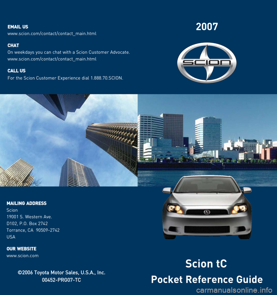 TOYOTA tC 2007  Owners Manual (in English) 2007
Pocket Reference Guide
©©2006 TToyota MMotor SSales, UU.S.A., IInc.
00452-PRG07-TC
Scion tC
EEMMAAIILLUUSS 
www.scion.com/contact/contact_main.html
C
CHHAATT
On weekdays you can chat with a Sci