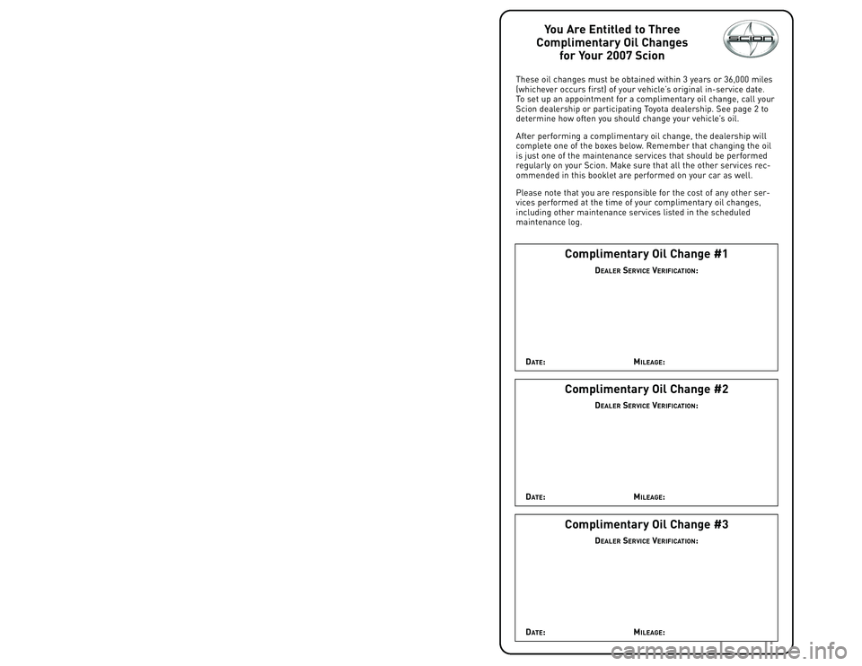 TOYOTA tC 2007  Warranties & Maintenance Guides (in English) You Are Entitled to Three
Complimentary Oil Changes
for Your 2007 Scion
These oil changes must be obtained within 3 years or 36,000 miles
(whichever occurs first) of your vehicle’s original in�servi