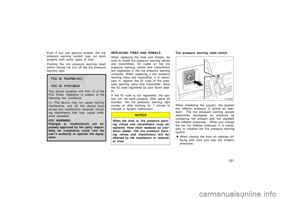 TOYOTA tC 2009  Owners Manual (in English) 121
Even if  you use genuine wheels, the tire
pressure warning system may not work
properly with some types of tires.
Pushing the tire pressure warning reset
switch should not turn off the tire pressu