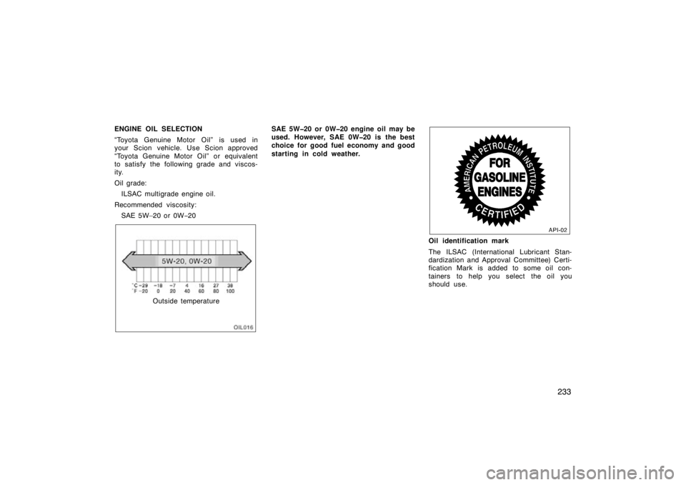 TOYOTA tC 2009  Owners Manual (in English) 233
ENGINE OIL SELECTION
“Toyota Genuine Motor Oil” is used in
your Scion vehicle. Use Scion approved
“Toyota Genuine Motor Oil” or equivalent
to satisfy the following grade and viscos-
ity.
O