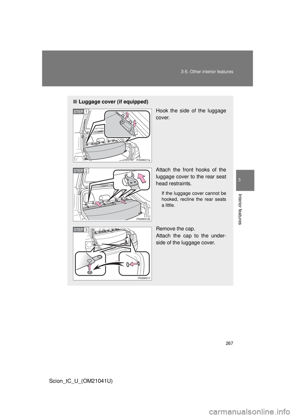 TOYOTA tC 2012  Owners Manual (in English) 267
3-5. Other interior features
3
Interior features
Scion_tC_U_(OM21041U)
■
Luggage cover (if equipped)
Hook the side of the luggage 
cover.
Attach the front hooks of the 
luggage cover to the rear