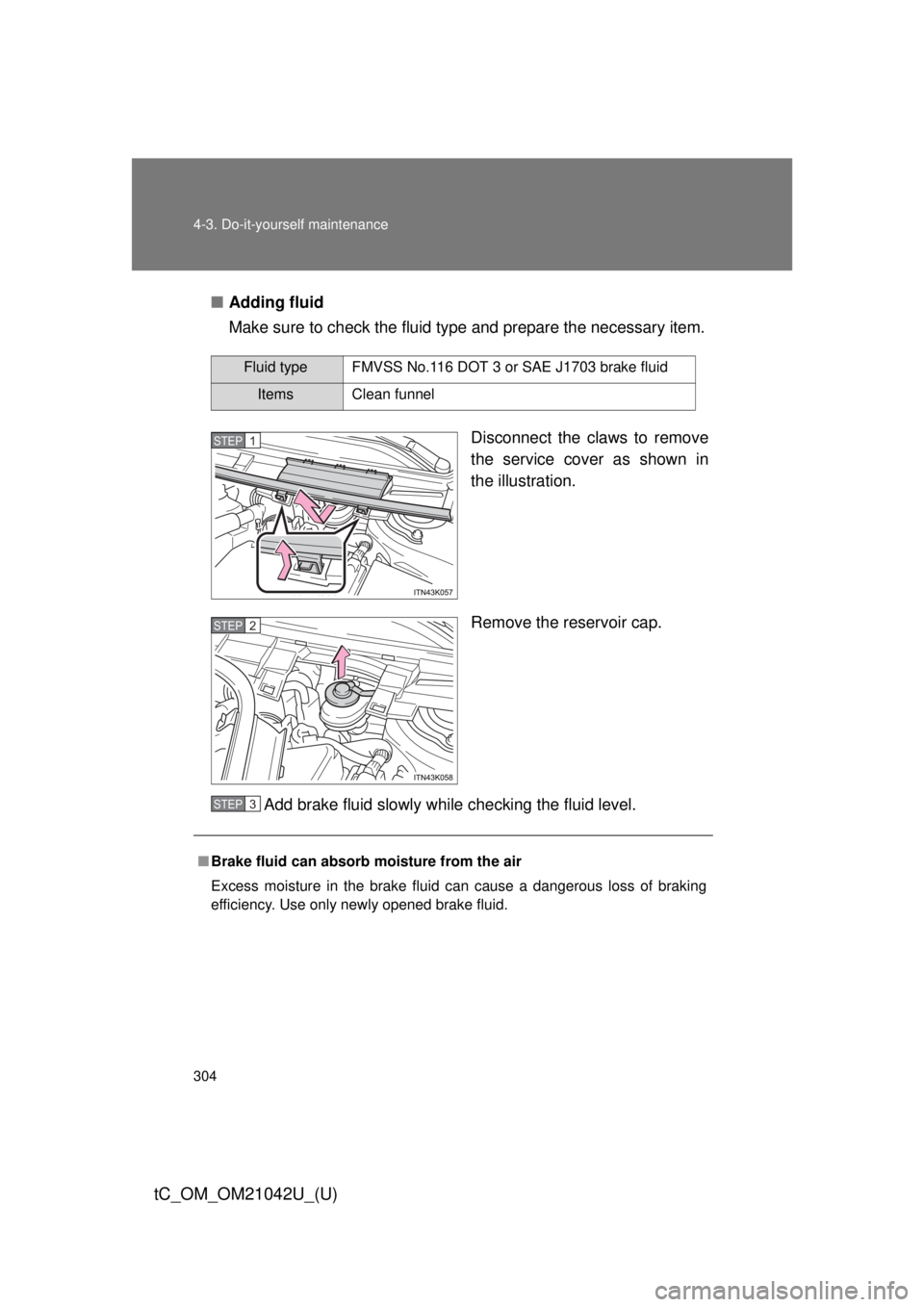 TOYOTA tC 2013  Owners Manual (in English) 304 4-3. Do-it-yourself maintenance
tC_OM_OM21042U_(U)
■Adding fluid
Make sure to check the fluid type and prepare the necessary item.
Disconnect the claws to remove 
the service cover as shown in 
