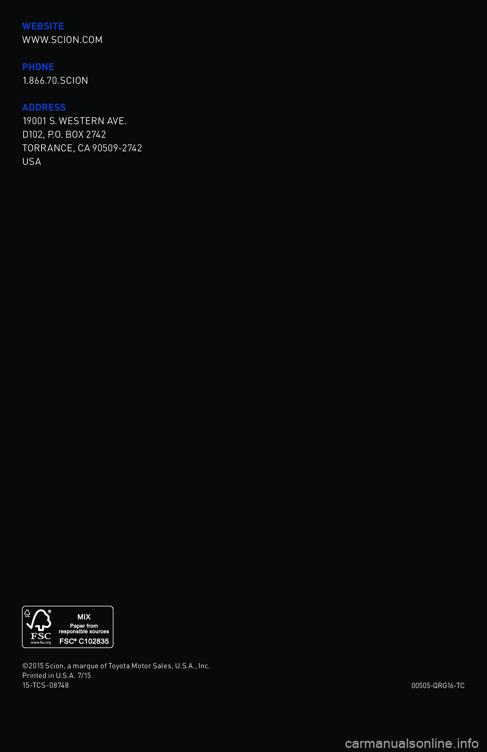 TOYOTA tC 2016 (in English) Owners Manual WEBSITE
W W W.SCION.COM
PHONE
1.866.70.SCION
ADDRESS
19001 S. WESTERN A\fE.
D102, \b.O. BOX 2742
TORR ANCE, CA 90509-2742
USA
2016 QUICK
REFERENCE
GUIDE
00505-QRG16-TC
©2015 Scion, a marque of Toyota TOYOTA tC 2016 (in English) Owners Manual WEBSITE
W W W.SCION.COM
PHONE
1.866.70.SCION
ADDRESS
19001 S. WESTERN A\fE.
D102, \b.O. BOX 2742
TORR ANCE, CA 90509-2742
USA
2016 QUICK
REFERENCE
GUIDE
00505-QRG16-TC
©2015 Scion, a marque of Toyota