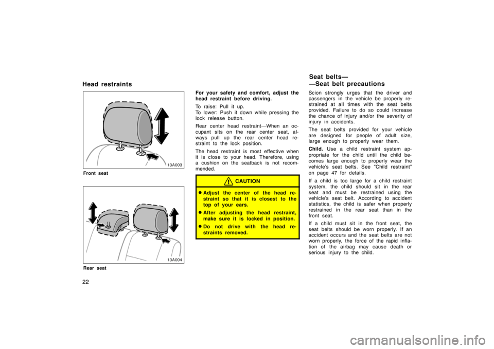 TOYOTA xA 2004  Owners Manual (in English) 22
Head restraints
13A003
Front seat
13A004
Rear seat
For your safety and comfort, adjust the
head restraint before driving.
To raise: Pull it up.
To lower: Push it down while pressing the
lock releas